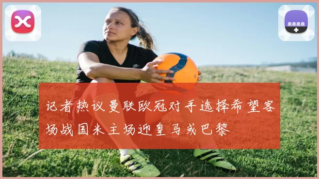 记者热议曼联欧冠对手选择希望客场战国米主场迎皇马或巴黎