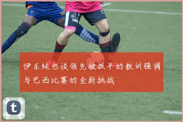伊东纯也谈领先被扳平的教训强调与巴西比赛的全新挑战