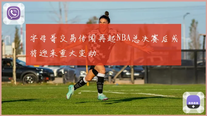 字母哥交易传闻再起NBA总决赛后或将迎来重大变动