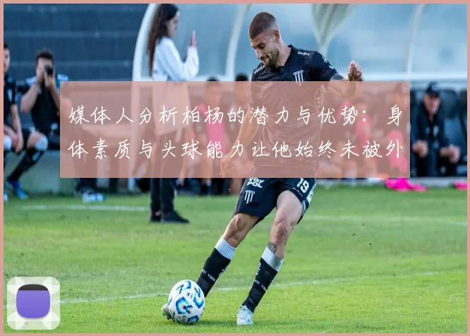 媒体人分析柏杨的潜力与优势：身体素质与头球能力让他始终未被外教放弃