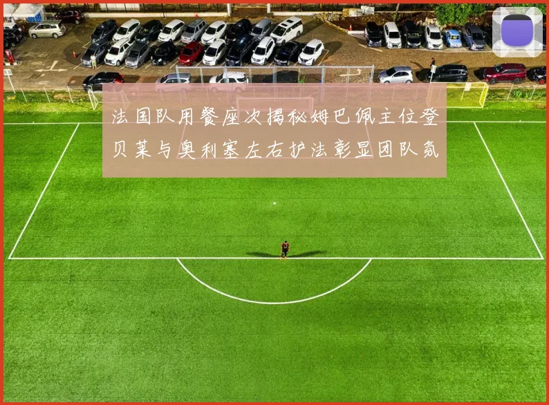 法国队用餐座次揭秘姆巴佩主位登贝莱与奥利塞左右护法彰显团队氛围