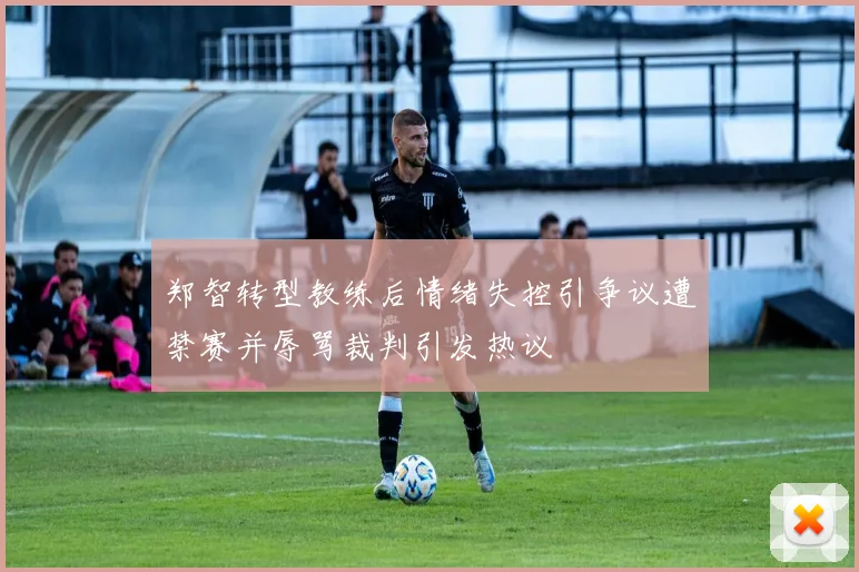 郑智转型教练后情绪失控引争议遭禁赛并辱骂裁判引发热议