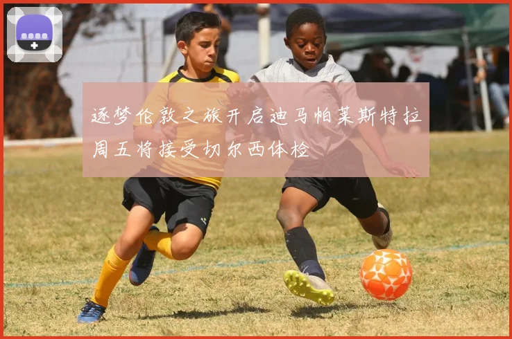 逐梦伦敦之旅开启迪马帕莱斯特拉周五将接受切尔西体检