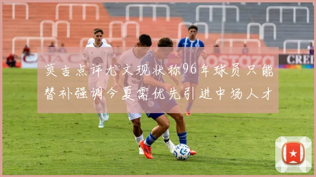 莫吉点评尤文现状称96年球员只能替补强调今夏需优先引进中场人才