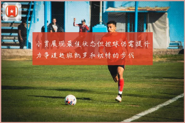 小贾展现最佳状态但控球仍需提升力争追赶班凯罗和切特的步伐