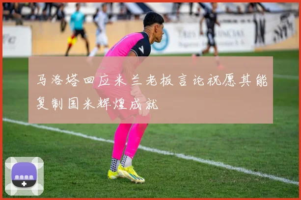 马洛塔回应米兰老板言论祝愿其能复制国米辉煌成就