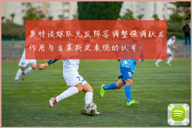 奥特谈球队先发阵容调整强调狄龙作用与吉莱斯皮表现的认可