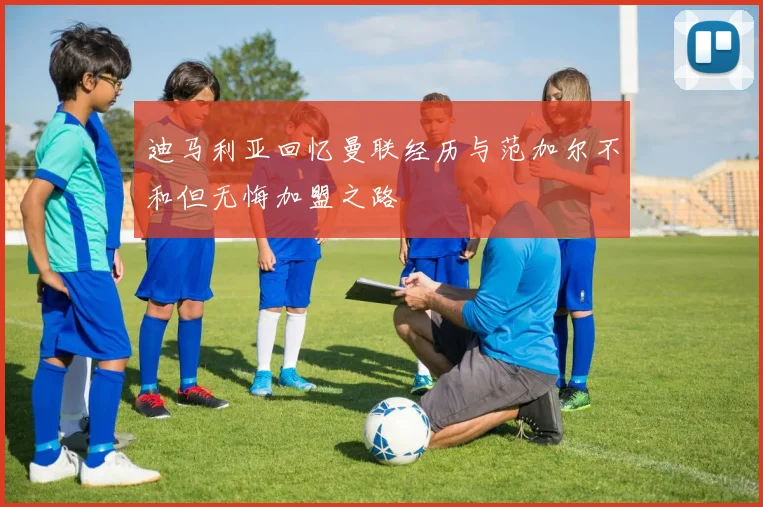 迪马利亚回忆曼联经历与范加尔不和但无悔加盟之路