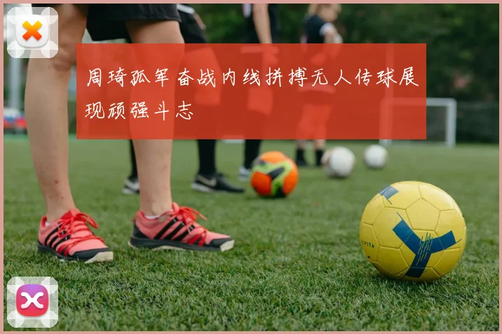 周琦孤军奋战内线拼搏无人传球展现顽强斗志