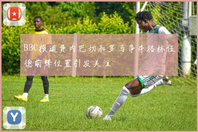 BBC报道费内巴切和罗马争夺格林伍德前锋位置引发关注