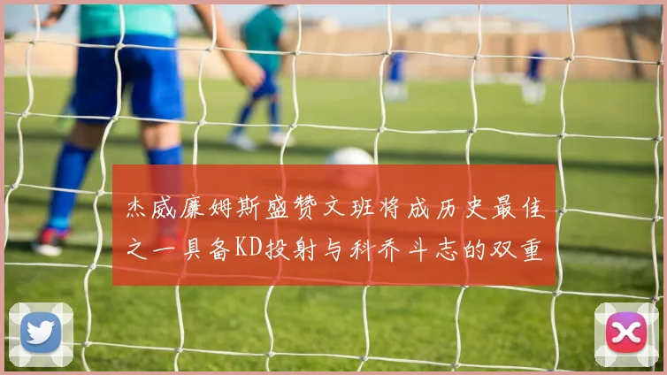 杰威廉姆斯盛赞文班将成历史最佳之一具备KD投射与科乔斗志的双重优势