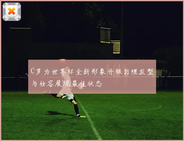 C罗为世界杯全新形象升级打理发型与妆容展现最佳状态