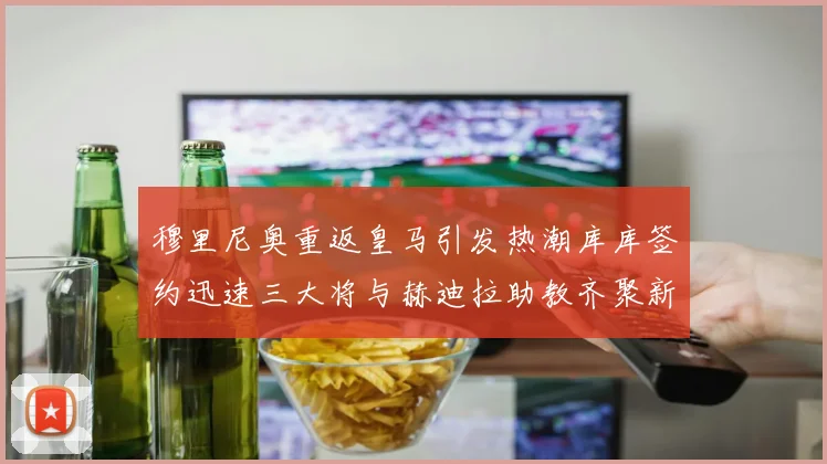 穆里尼奥重返皇马引发热潮库库签约迅速三大将与赫迪拉助教齐聚新阵容