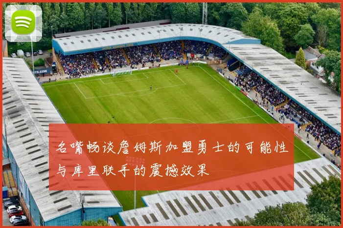 名嘴畅谈詹姆斯加盟勇士的可能性与库里联手的震撼效果