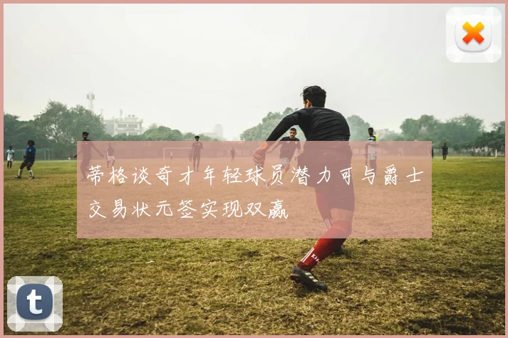 蒂格谈奇才年轻球员潜力可与爵士交易状元签实现双赢