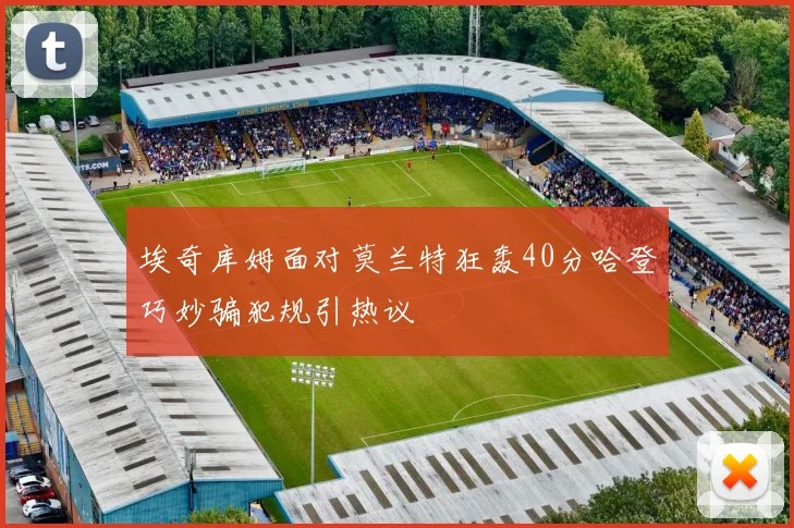 埃奇库姆面对莫兰特狂轰40分哈登巧妙骗犯规引热议