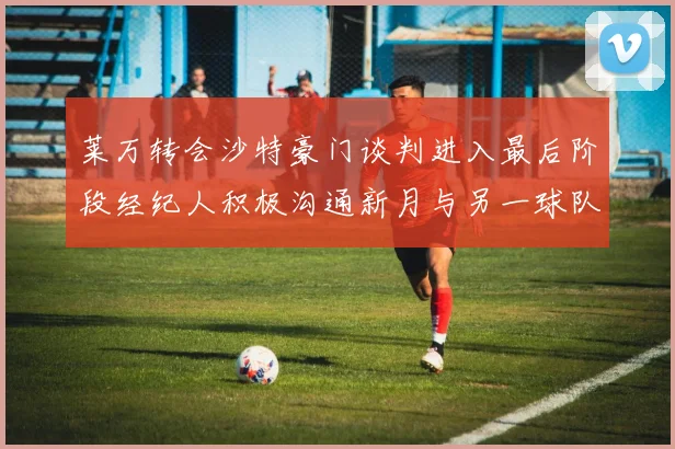 莱万转会沙特豪门谈判进入最后阶段经纪人积极沟通新月与另一球队
