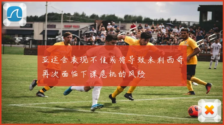 亚运会表现不佳或将导致米利西奇再次面临下课危机的风险