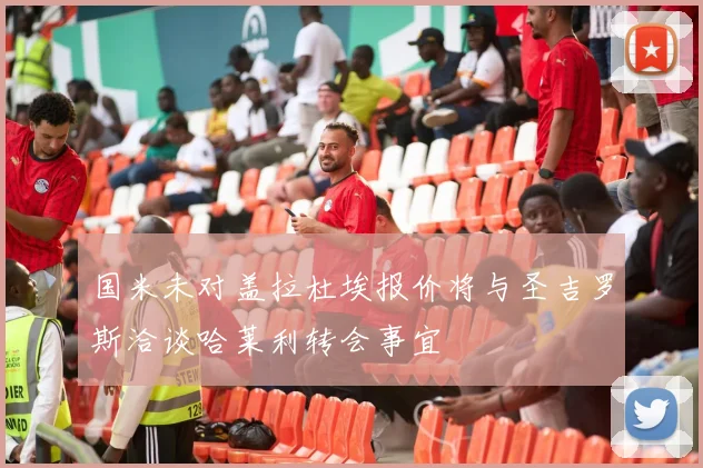 国米未对盖拉杜埃报价将与圣吉罗斯洽谈哈莱利转会事宜