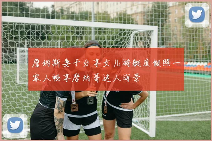 詹姆斯妻子分享女儿游艇度假照一家人畅享摩纳哥迷人海景
