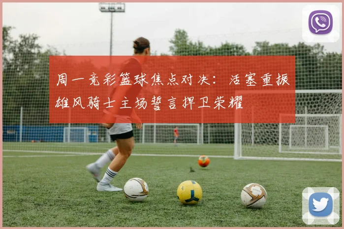 周一竞彩篮球焦点对决：活塞重振雄风骑士主场誓言捍卫荣耀