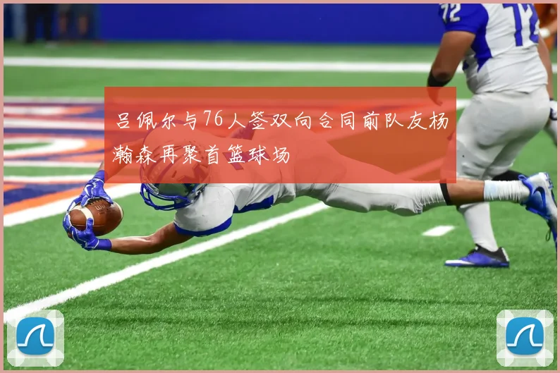 吕佩尔与76人签双向合同前队友杨瀚森再聚首篮球场